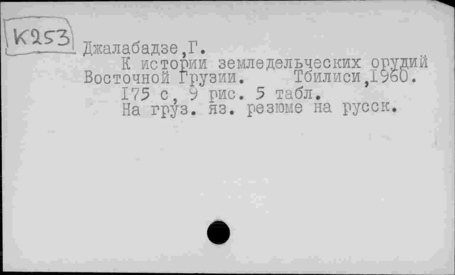 ﻿----L Джалабадзе ,Г.
К истории земледельческих орудий Восточной Грузии. Тбилиси,1950.
175 с, 9 рис. 5 табл.
На груз. яз. резюме на русск.